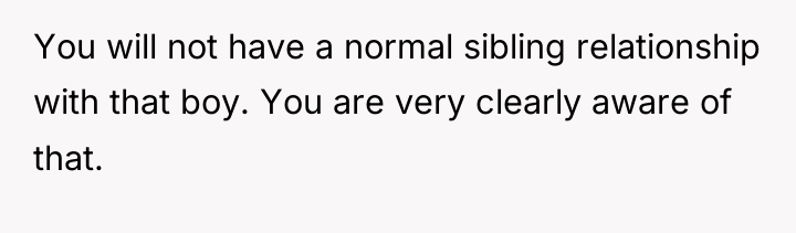 You will not have a normal sibling relationship with that...