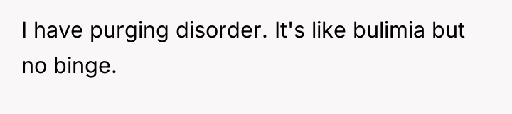 I have purging disorder. It's like bulimia but no binge.