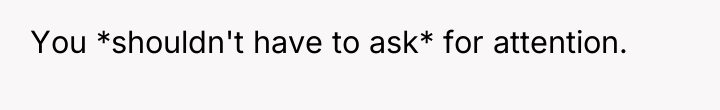You *shouldn't have to ask* for attention.