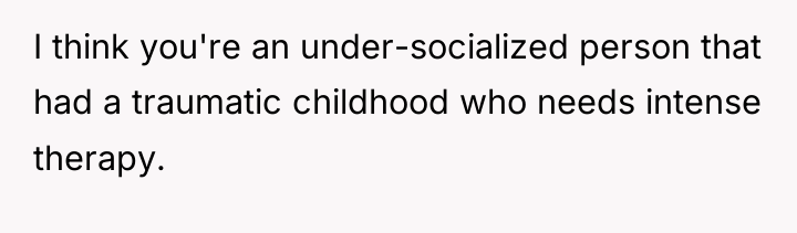 I think you're an under-socialized person that had a traumatic...