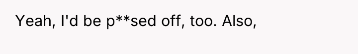 Yeah, I'd be p**sed off, too. Also,