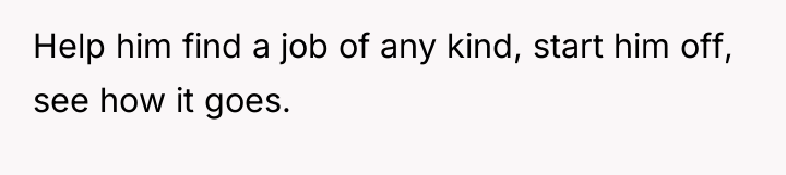 Help him find a job of any kind, start him...
