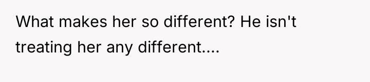 What makes her so different? He isn't treating her any...