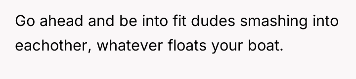 Go ahead and be into fit dudes smashing into eachother,...