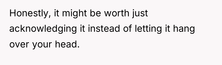 Honestly, it might be worth just acknowledging it instead of...