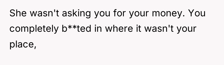 She wasn't asking you for your money. You completely b**ted...