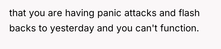 that you are having panic attacks and flash backs to...