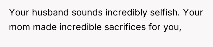 Your husband sounds incredibly selfish. Your mom made incredible sacrifices...