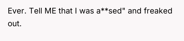 Ever. Tell ME that I was a**sed" and freaked out.