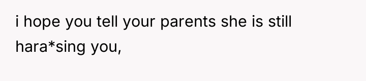 i hope you tell your parents she is still hara*sing...