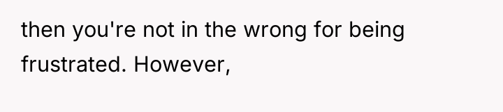 then you're not in the wrong for being frustrated. However,