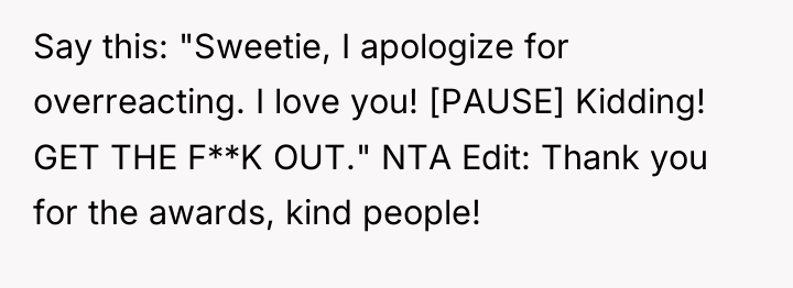 Say this: "Sweetie, I apologize for overreacting. I love you!...
