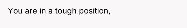 You are in a tough position,