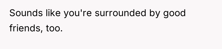 Sounds like you're surrounded by good friends, too.