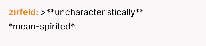 zirfeld >**uncharacteristically** *mean-spirited*
