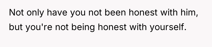 Not only have you not been honest with him, but...
