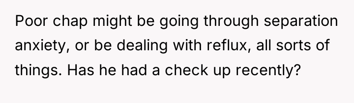 Poor chap might be going through separation anxiety, or be...
