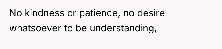 No kindness or patience, no desire whatsoever to be understanding,