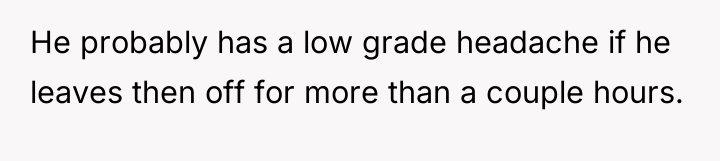 He probably has a low grade headache if he leaves...