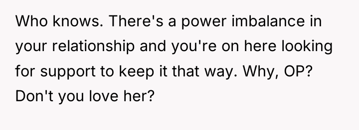 Who knows. There's a power imbalance in your relationship and...