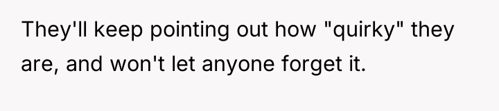 They'll keep pointing out how "quirky" they are, and won't...