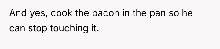 And yes, cook the bacon in the pan so he...