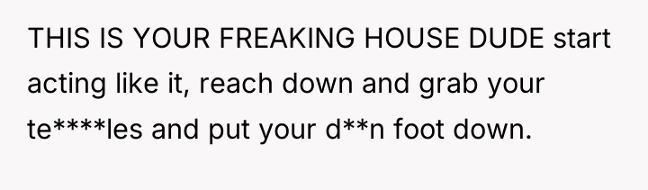 THIS IS YOUR FREAKING HOUSE DUDE start acting like it,...