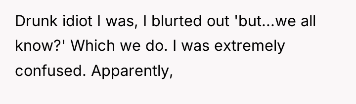 Drunk idiot I was, I blurted out 'but...we all know?'...