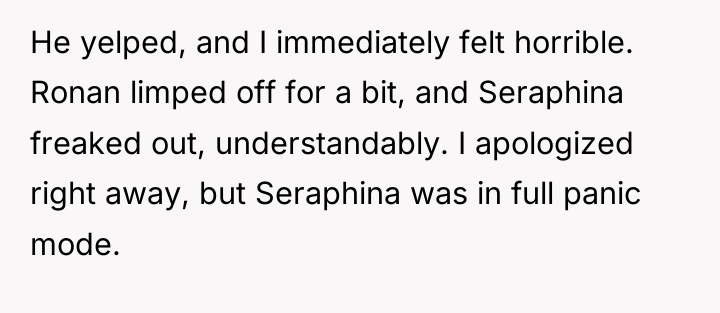 He yelped, and I immediately felt horrible. Ronan limped off...