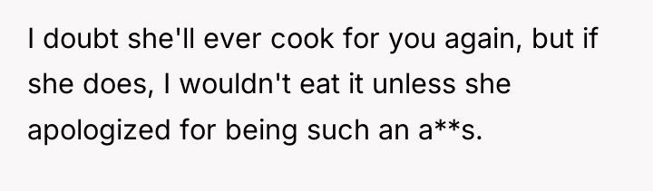 I doubt she'll ever cook for you again, but if...