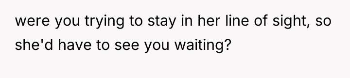 were you trying to stay in her line of sight,...