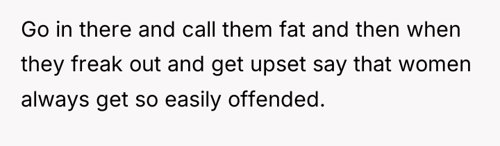 Go in there and call them fat and then when...