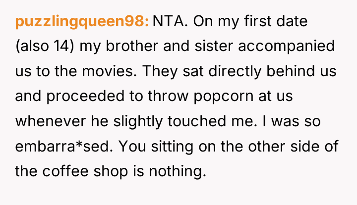 puzzlingqueen98 NTA. On my first date (also 14) my brother...