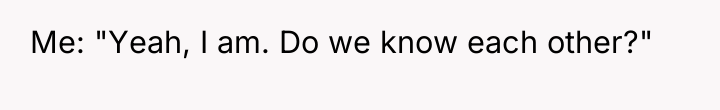 Me: "Yeah, I am. Do we know each other?"