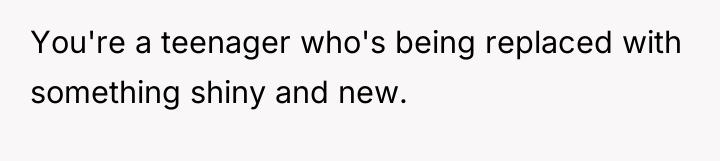 You're a teenager who's being replaced with something shiny and...