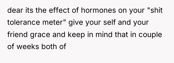 dear its the effect of hormones on your "shit tolerance...
