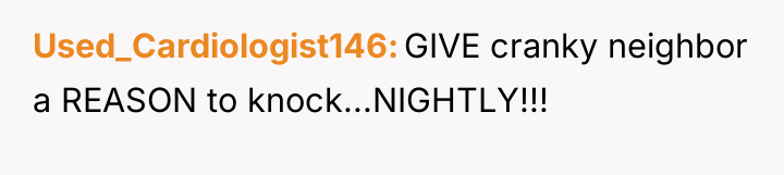 Used_Cardiologist146 GIVE cranky neighbor a REASON to knock...NIGHTLY!!!