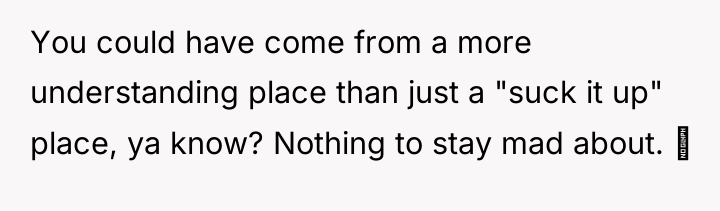 You could have come from a more understanding place than...