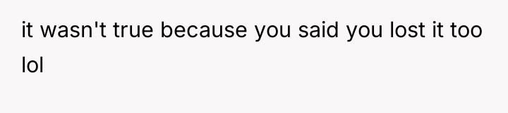 it wasn't true because you said you lost it too...