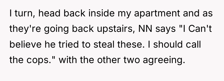 I turn, head back inside my apartment and as they're...