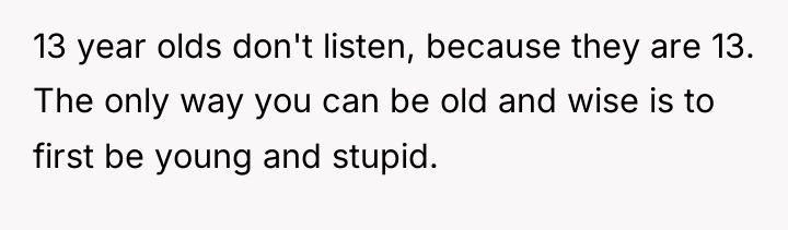 13 year olds don't listen, because they are 13. The...