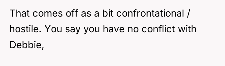 That comes off as a bit confrontational / hostile. You...