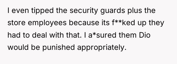 I even tipped the security guards plus the store employees...