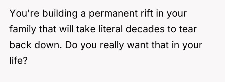 You're building a permanent rift in your family that will...
