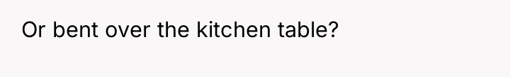 Or bent over the kitchen table?