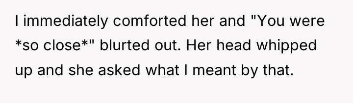 I immediately comforted her and "You were *so close*" blurted...