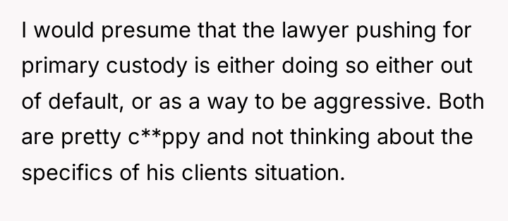 I would presume that the lawyer pushing for primary custody...