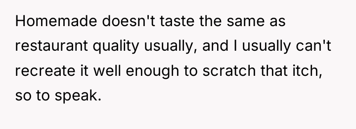 Homemade doesn't taste the same as restaurant quality usually, and...