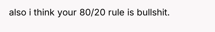 also i think your 80/20 rule is bullshit.