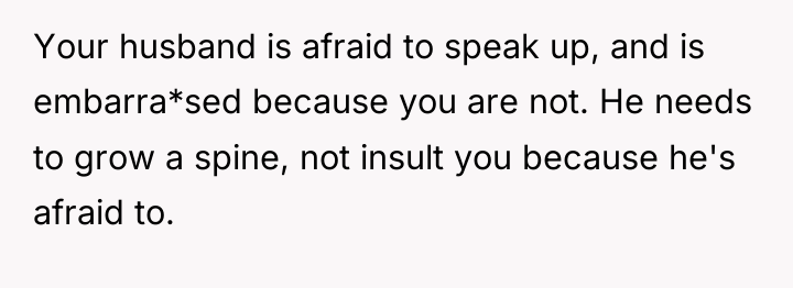 Your husband is afraid to speak up, and is embarra*sed...